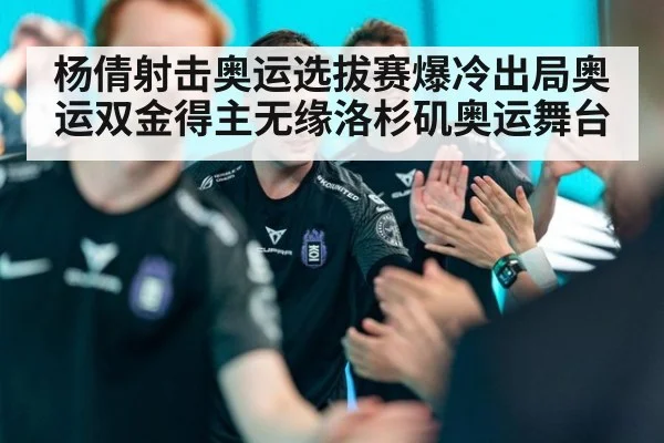 杨倩射击奥运选拔赛爆冷出局奥运双金得主无缘洛杉矶奥运舞台