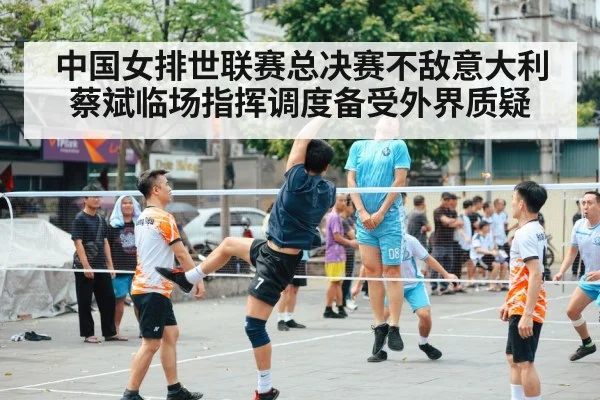 中国女排世联赛总决赛不敌意大利 蔡斌临场指挥调度备受外界质疑