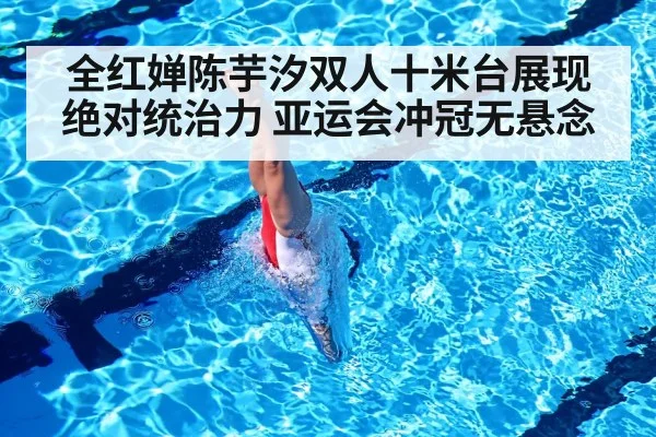 全红婵陈芋汐双人十米台展现绝对统治力 亚运会冲冠无悬念